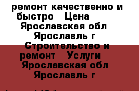 ремонт.качественно и быстро › Цена ­ 999 - Ярославская обл., Ярославль г. Строительство и ремонт » Услуги   . Ярославская обл.,Ярославль г.